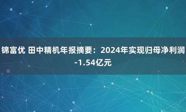 锦富优 田中精机年报摘要：2024年实现归母净利润-1.54亿元