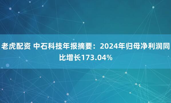 老虎配资 中石科技年报摘要：2024年归母净利润同比增长173.04%