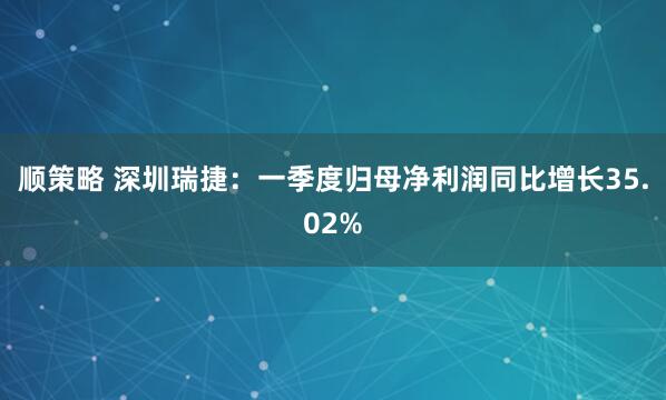 顺策略 深圳瑞捷：一季度归母净利润同比增长35.02%