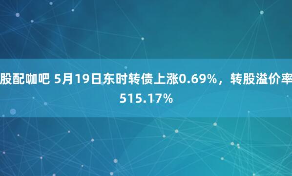 股配咖吧 5月19日东时转债上涨0.69%，转股溢价率515.17%