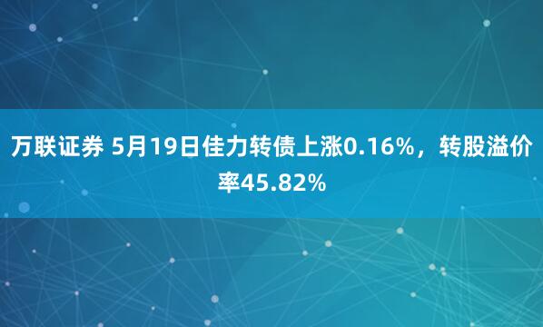 万联证券 5月19日佳力转债上涨0.16%，转股溢价率45.82%