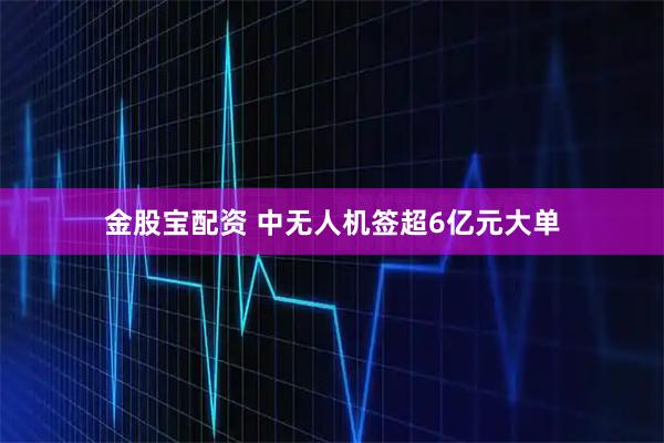 金股宝配资 中无人机签超6亿元大单
