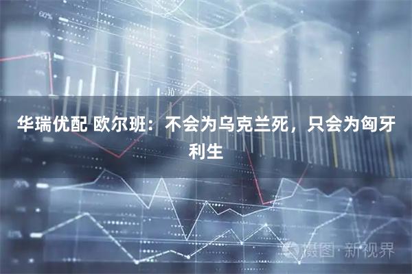 华瑞优配 欧尔班：不会为乌克兰死，只会为匈牙利生