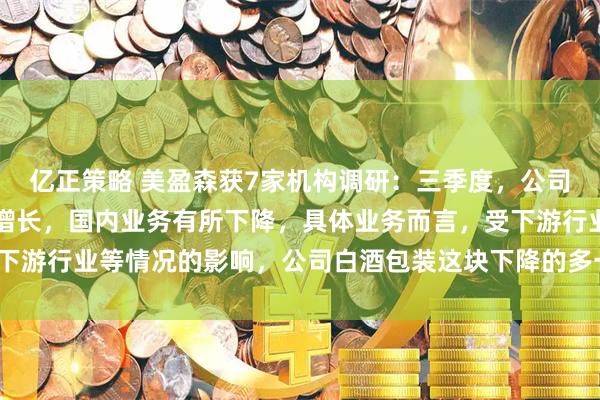 亿正策略 美盈森获7家机构调研:三季度,公司海外业务继续保持较快增长,国内业务有所下降,具体业务而言,受下游行业等情况的影响,公司白酒包装这块下降的多一些(附调研问答)