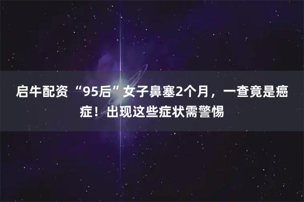 启牛配资 “95后”女子鼻塞2个月,一查竟是癌症!出现这些症状需警惕