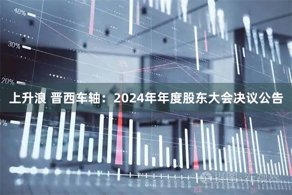 上升浪 晋西车轴：2024年年度股东大会决议公告
