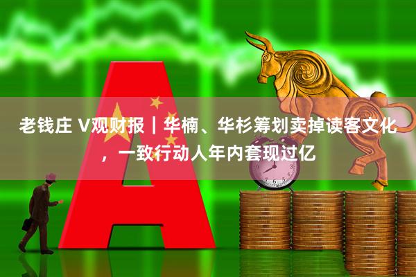 老钱庄 V观财报|华楠、华杉筹划卖掉读客文化,一致行动人年内套现过亿