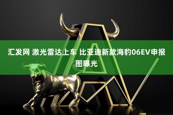 汇发网 激光雷达上车 比亚迪新款海豹06EV申报图曝光