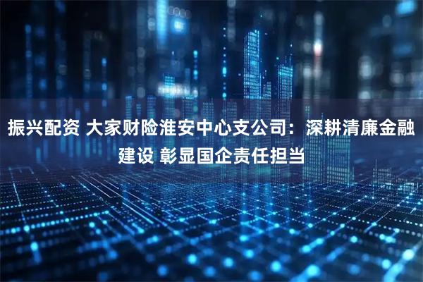 振兴配资 大家财险淮安中心支公司：深耕清廉金融建设 彰显国企责任担当