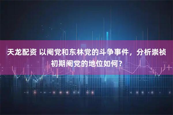 天龙配资 以阉党和东林党的斗争事件，分析崇祯初期阉党的地位如何？