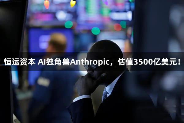 恒运资本 AI独角兽Anthropic，估值3500亿美元！