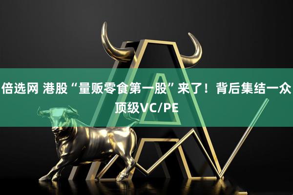 倍选网 港股“量贩零食第一股”来了！背后集结一众顶级VC/PE