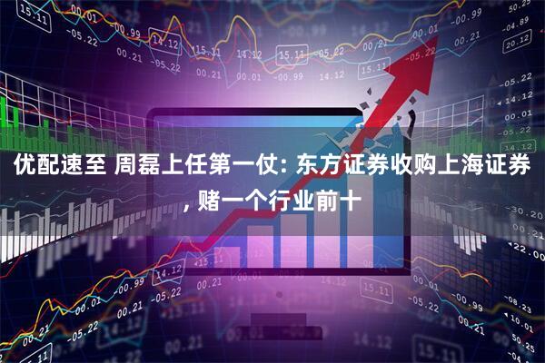 优配速至 周磊上任第一仗: 东方证券收购上海证券, 赌一个行业前十